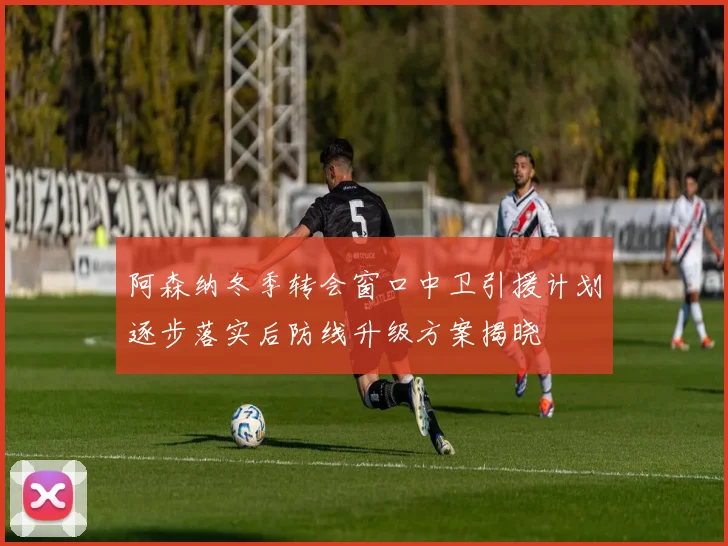 阿森纳冬季转会窗口中卫引援计划逐步落实后防线升级方案揭晓